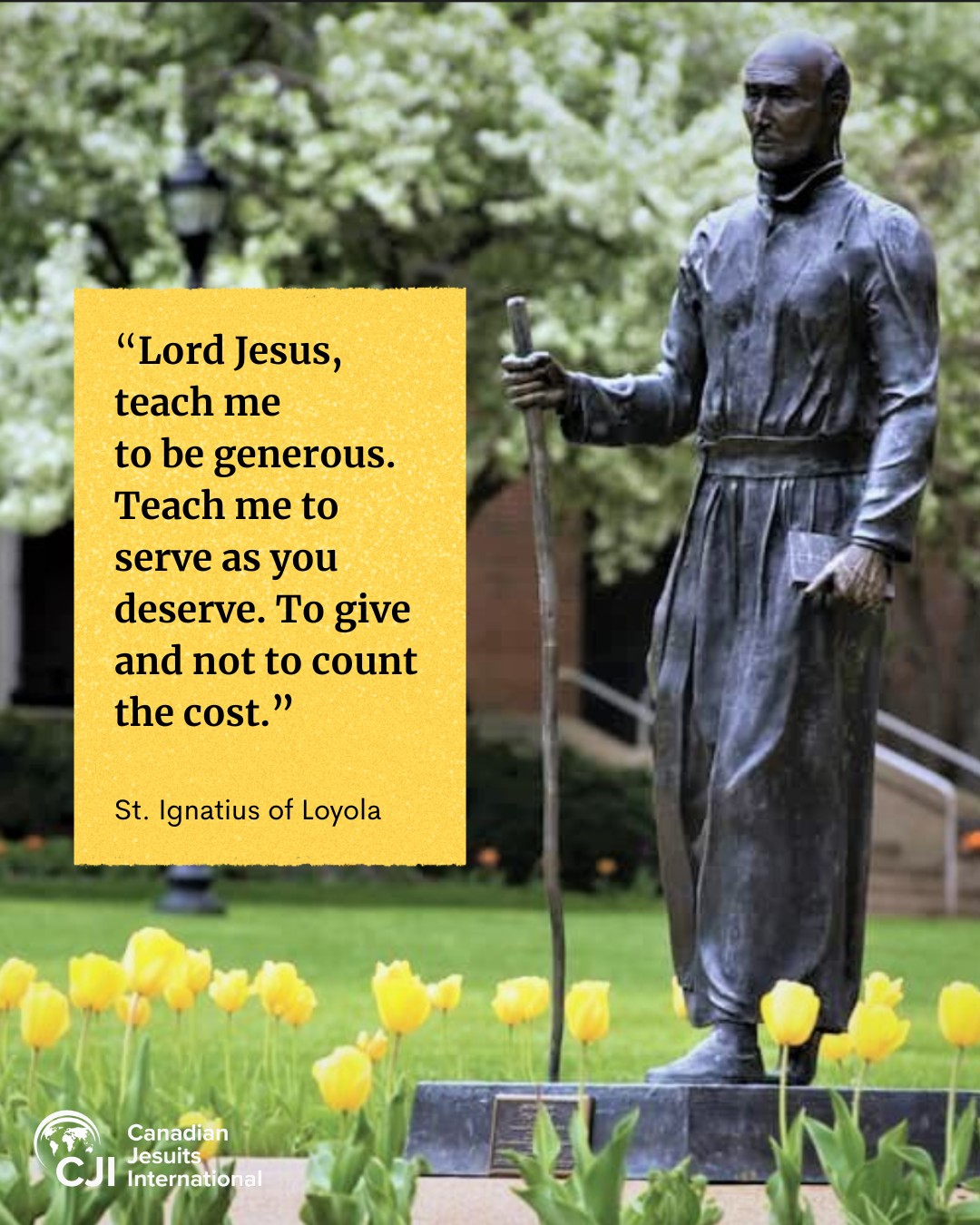 Today, July 31, is the feast day of Saint Ignatius of Loyola, the founder of the Society of Jesus, who died on this day in 1556. 

"Saint Ignatius of Loyola and his companions did not fear uncertainty or difficulty; they went to the margins, where faith and reason intersected with new cultures and great challenges," Pope Leo XIV said in his address to the Major Superiors of the Society of Jesus on Oct. 24, 2025. Following in Saint Ignatius' footsteps, Jesuits "have long been present where humanity’s needs meet God’s saving love: through spiritual guidance, intellectual formation, service among the poor and Christian witness at cultural frontiers," Pope Leo added. 

Born Iñigo de Loyola to a family of Spanish nobility, Saint Ignatius abandoned his wordly ambitions when he experienced a desire to serve Jesus when he was recovering from a severe leg injury in the Battle of Pamplona in 1521. Taking vows of poverty, chastity, and obedience, Saint Ignatius and his followers would later help renew and modernize the Catholic church by spreading the Gospel around the world and standing with society's poor and marginalized. 

We at CJI are inspired and nurtured by Ignatian spirituality.

As a Jesuit institution, we strive for greater ecological, social and economic justice, and peace, in the world. Our struggle for social justice and peace is rooted in our faith, which in turn strengthens our faith.

One of Saint Ignatius' most influential contribution was the Spiritual Exercises, a four-week meditation and prayer to help people deepen their relationships with God. They formed the basis of spiritual retreat practices and today, remains influential in Jesuit spiritual formation and direction. 

May Saint Ignatius and his companions continue to inspire us to be a person for others.

Photo of The Pilgrim at St. Louis University, Missouri, by the https://bit.ly/4wpeBrE Curia Communications Office