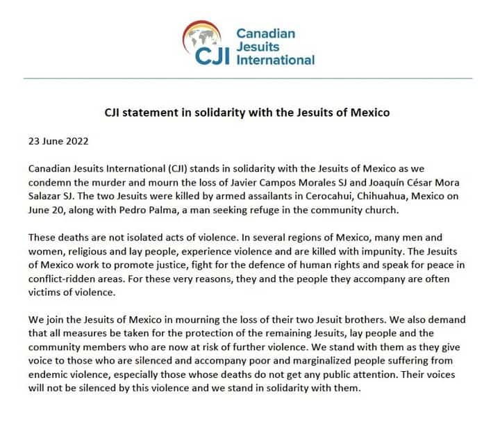 Canadian Jesuits International (CJI) stands in solidarity with the Jesuits of Mexico as we condemn the murder and mourn the loss of Javier Campos Morales SJ and Joaquín César Mora Salazar SJ. The two Jesuits were killed by armed assailants in Cerocahui, Chihuahua, Mexico on June 20, along with Pedro Palma, a man seeking refuge in the community church.These deaths are not isolated acts of violence. In several regions of Mexico, many men and women, religious and lay people, experience violence and are killed with impunity. The Jesuits of Mexico work to promote justice, fight for the defence of human rights and speak for peace in conflict-ridden areas. For these very reasons, they and the people they accompany are often victims of violence.We join the Jesuits of Mexico in mourning the loss of their two Jesuit brothers. We also demand that all measures be taken for the protection of the remaining Jesuits, lay people and the community members who are now at risk of further violence. We stand with them as they give voice to those who are silenced and accompany poor and marginalized people suffering from endemic violence, especially those whose deaths do not get any public attention. Their voices will not be silenced by this violence and we stand in solidarity with them.#Jesuits @jesuitsofcanada  @sjes_rome